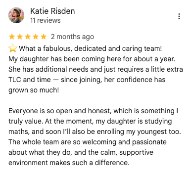 Google review: What a fabulous, dedicated and caring team! My daughter has been coming here for about a year. She has additional needs and just requires a little extra TLC and time — since joining, her confidence has grown so much! Everyone is so open and honest, which is something I truly value. At the moment, my daughter is studying maths, and soon I’ll also be enrolling my youngest too. The whole team are so welcoming and passionate about what they do, and the calm, supportive environment makes such a difference.