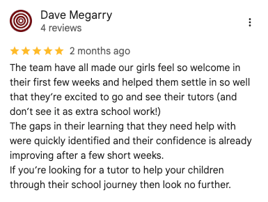 Google review: The team have all made our girls feel so welcome in their first few weeks and helped them settle in so well that they’re excited to go and see their tutors (and don’t see it as extra school work!) The gaps in their learning that they need help with were quickly identified and their confidence is already improving after a few short weeks. If you’re looking for a tutor to help your children through their school journey then look no further.